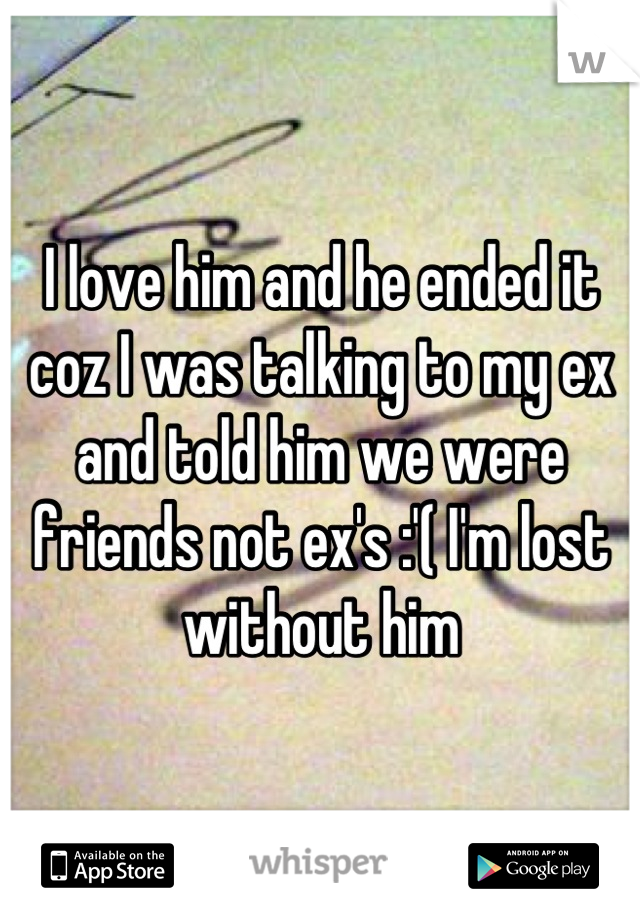I love him and he ended it coz I was talking to my ex and told him we were friends not ex's :'( I'm lost without him