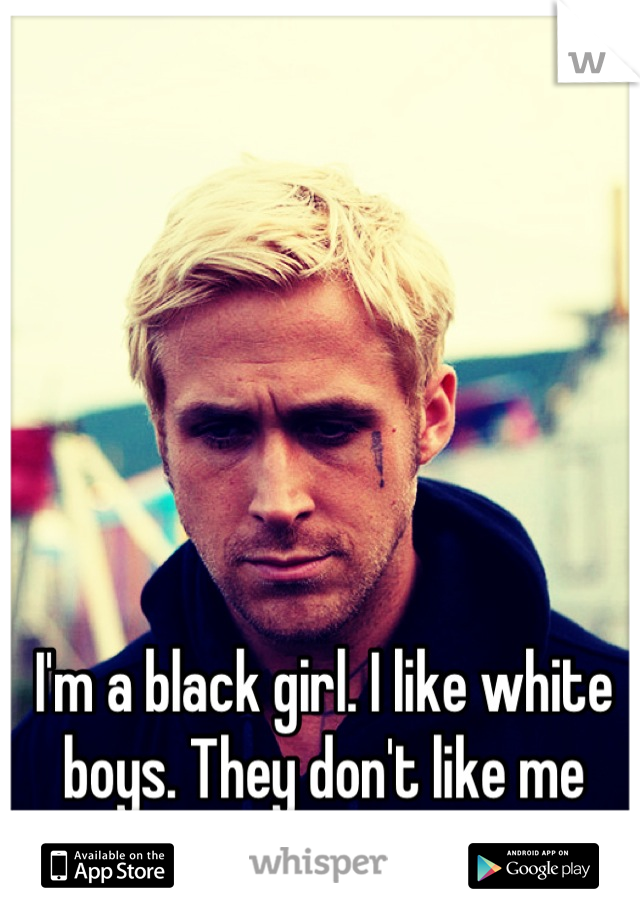 I'm a black girl. I like white boys. They don't like me back :(