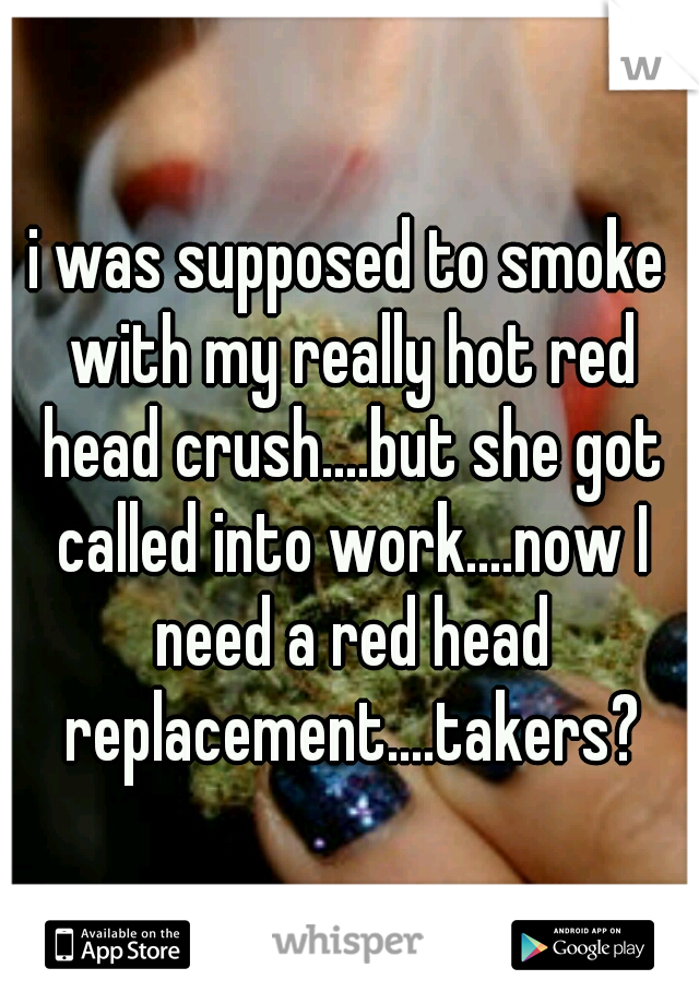 i was supposed to smoke with my really hot red head crush....but she got called into work....now I need a red head replacement....takers?