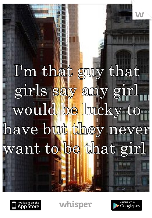 I'm that guy that girls say any girl would be lucky to have but they never want to be that girl 