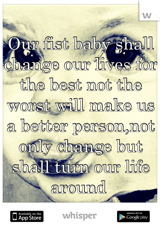Our fist baby shall change our lives for the best not the worst will make us a better person,not only change but shall turn our life around 