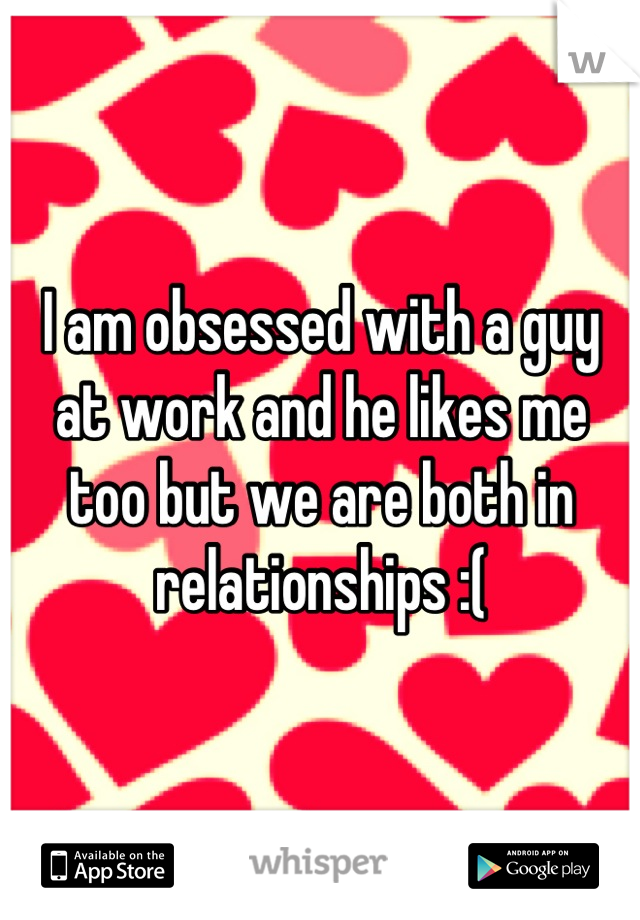 I am obsessed with a guy at work and he likes me too but we are both in relationships :(