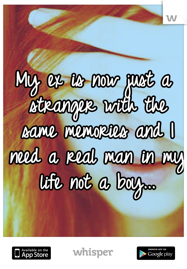 My ex is now just a stranger with the same memories and I need a real man in my life not a boy...