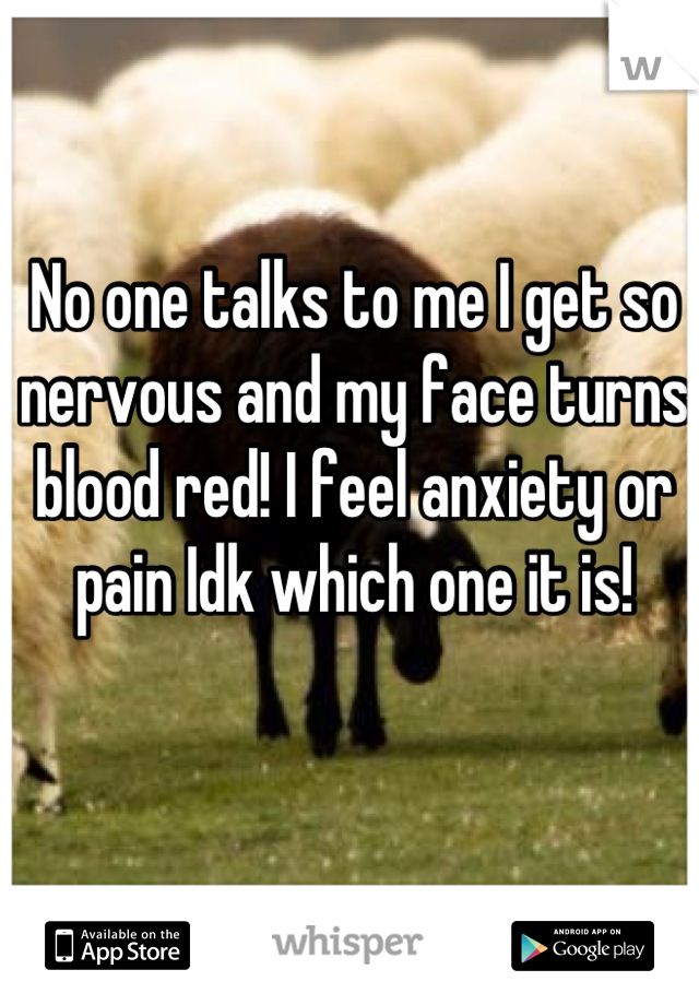 No one talks to me I get so nervous and my face turns blood red! I feel anxiety or pain Idk which one it is!