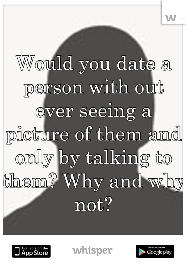 Would you date a person with out ever seeing a picture of them and only by talking to them? Why and why not?