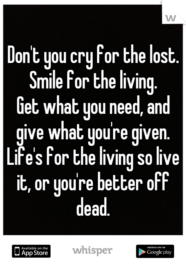 Don't you cry for the lost. 
Smile for the living.
Get what you need, and give what you're given.
Life's for the living so live it, or you're better off dead.