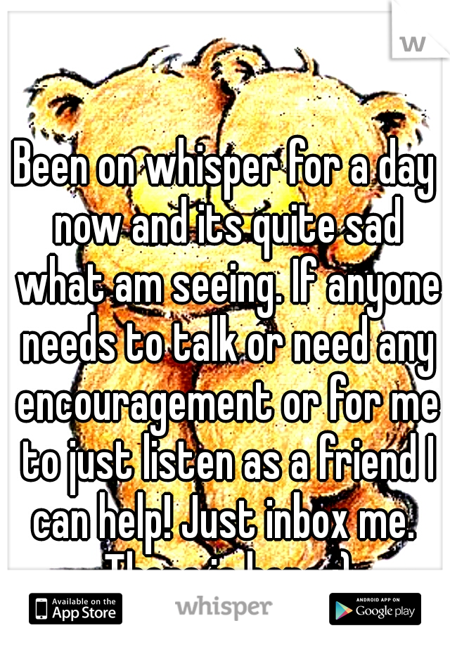 Been on whisper for a day now and its quite sad what am seeing. If anyone needs to talk or need any encouragement or for me to just listen as a friend I can help! Just inbox me.  There is hope :)