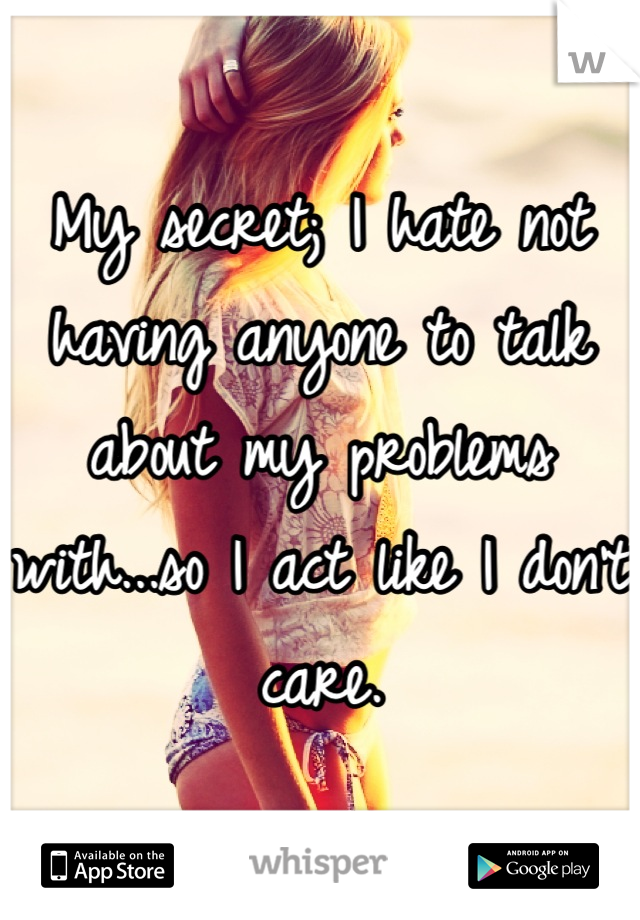 My secret; I hate not having anyone to talk about my problems with...so I act like I don't care.
