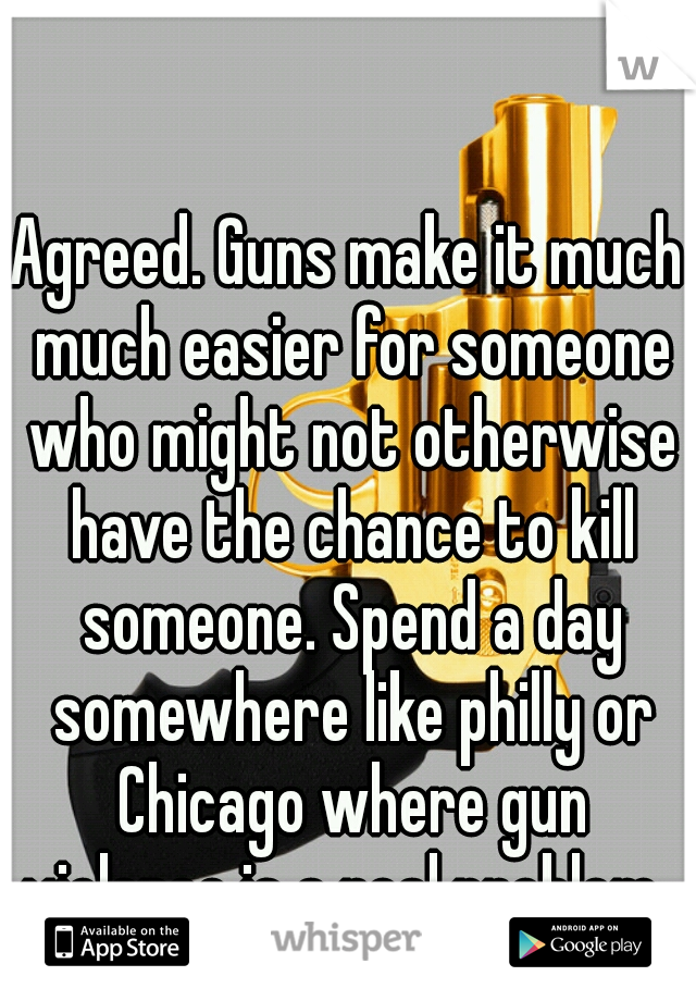 Agreed. Guns make it much much easier for someone who might not otherwise have the chance to kill someone. Spend a day somewhere like philly or Chicago where gun violence is a real problem, 