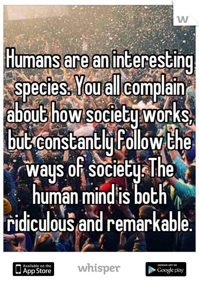 Humans are an interesting species. You all complain about how society works, but constantly follow the ways of society. The human mind is both ridiculous and remarkable.