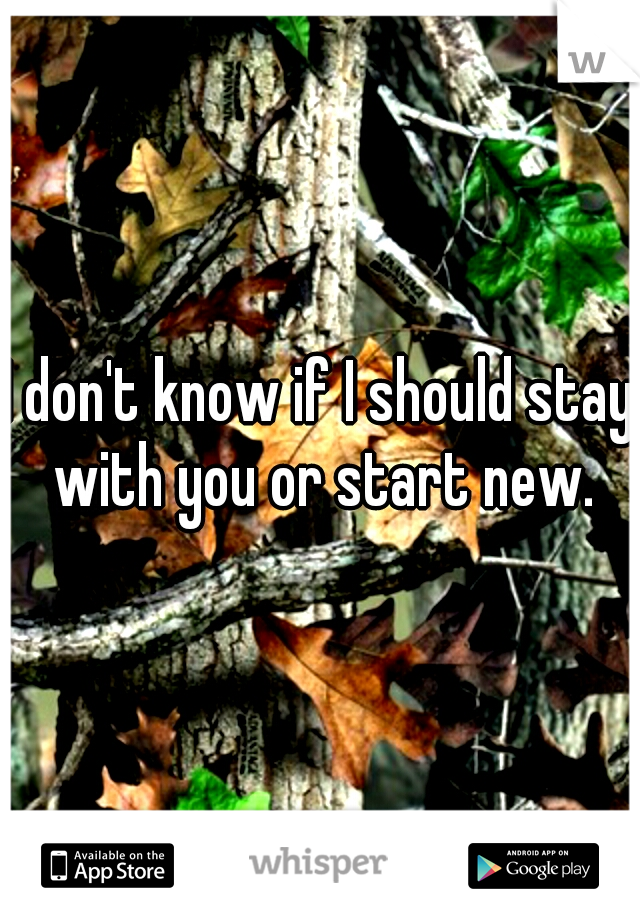 I don't know if I should stay with you or start new.