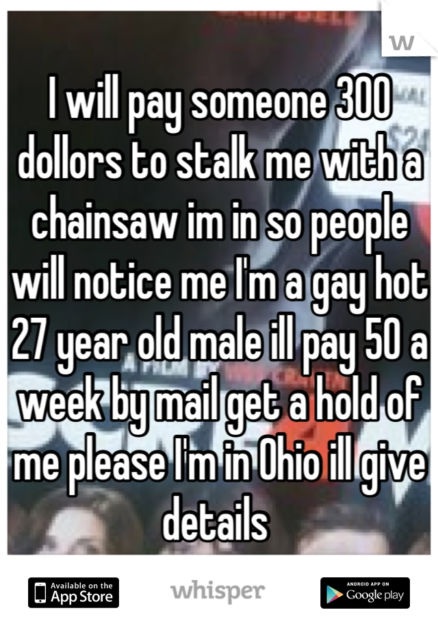 I will pay someone 300 dollors to stalk me with a chainsaw im in so people will notice me I'm a gay hot 27 year old male ill pay 50 a week by mail get a hold of me please I'm in Ohio ill give details 
