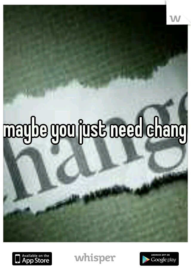 maybe you just need change