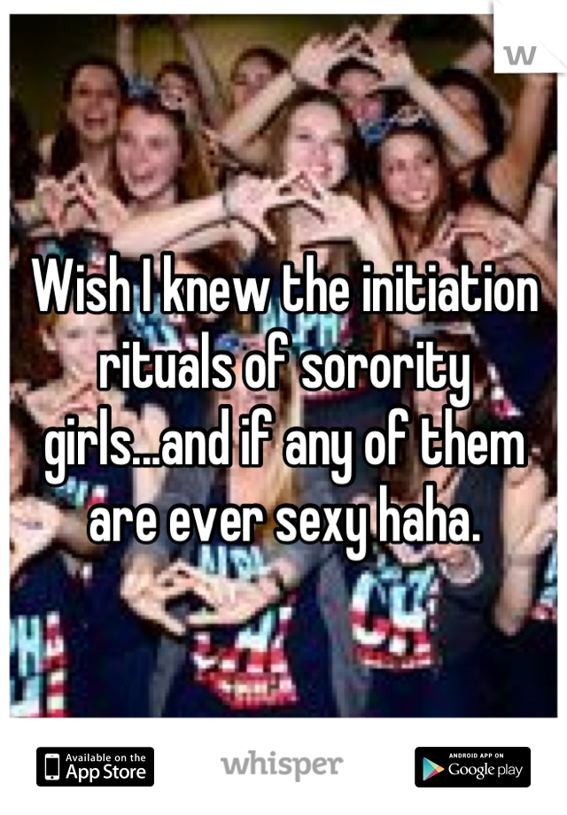 Wish I knew the initiation rituals of sorority girls...and if any of them are ever sexy haha.