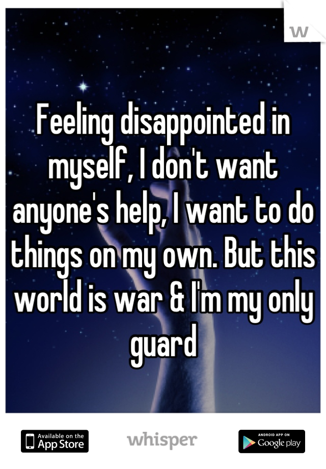 Feeling disappointed in myself, I don't want anyone's help, I want to do things on my own. But this world is war & I'm my only guard