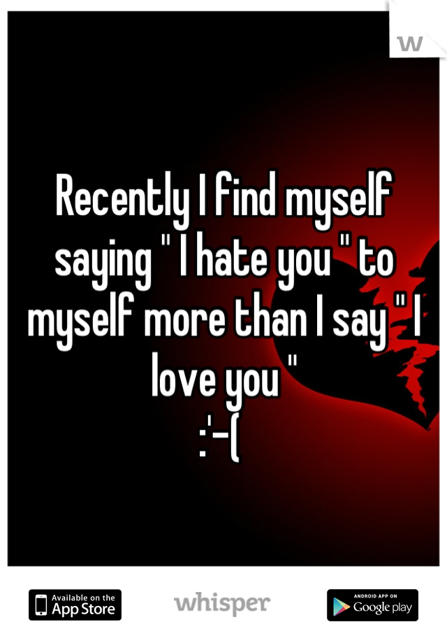 Recently I find myself saying " I hate you " to myself more than I say " I love you " 
:'-( 