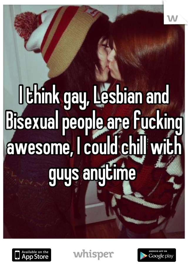 I think gay, Lesbian and Bisexual people are fucking awesome, I could chill with guys anytime 
