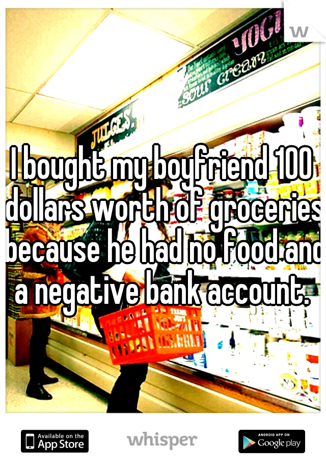 I bought my boyfriend 100 dollars worth of groceries because he had no food and a negative bank account. 