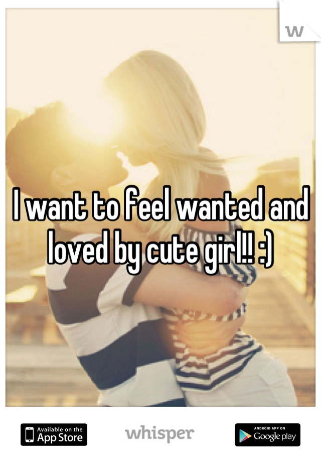 I want to feel wanted and loved by cute girl!! :)