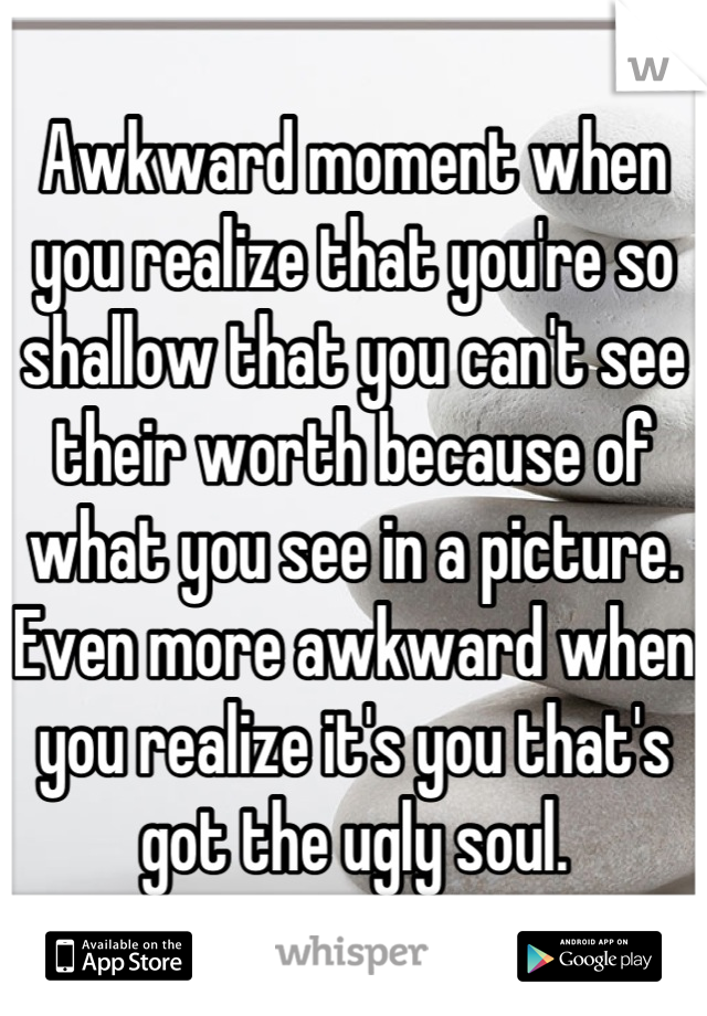 Awkward moment when you realize that you're so shallow that you can't see their worth because of what you see in a picture. Even more awkward when you realize it's you that's got the ugly soul.