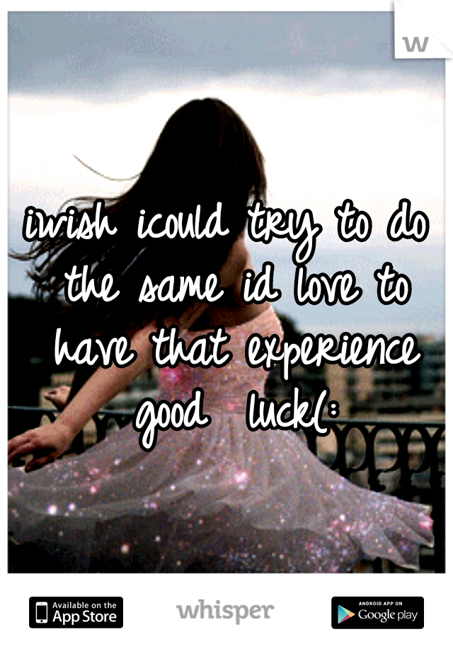 iwish icould try to do the same id love to have that experience good  luck(: