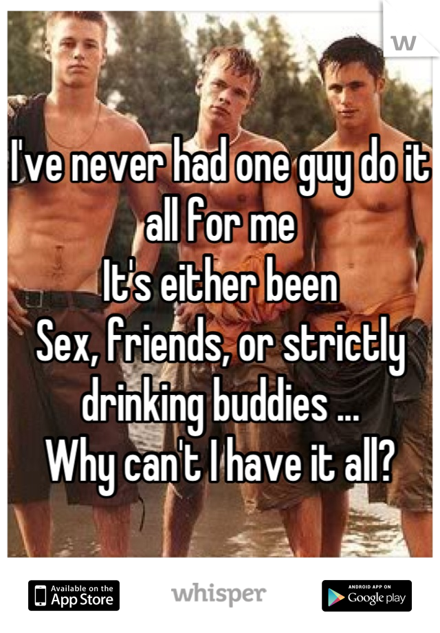 I've never had one guy do it all for me
It's either been
Sex, friends, or strictly drinking buddies ...
Why can't I have it all?