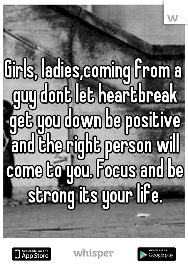 Girls, ladies,coming from a guy dont let heartbreak get you down be positive and the right person will come to you. Focus and be strong its your life.
