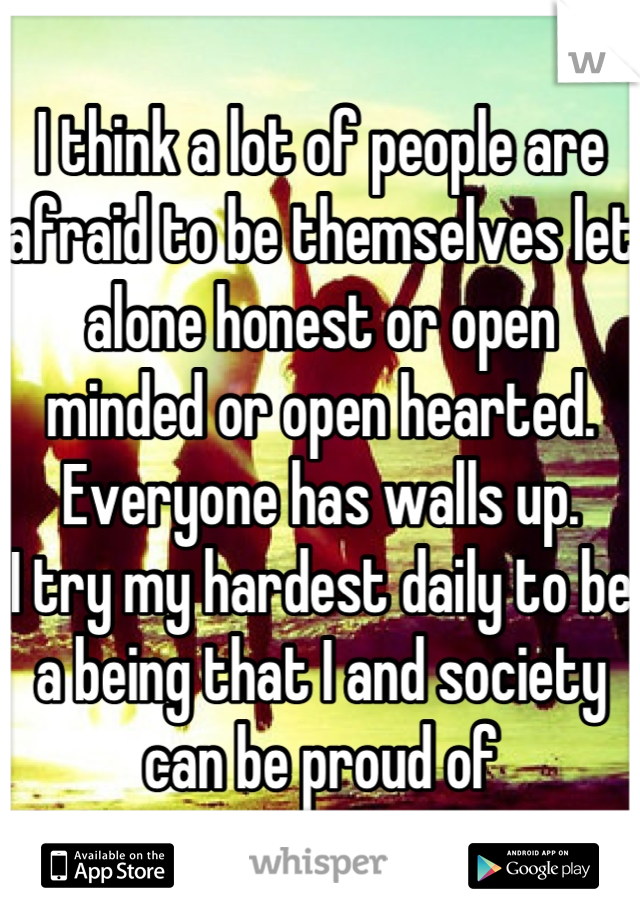 I think a lot of people are afraid to be themselves let alone honest or open minded or open hearted. Everyone has walls up.
I try my hardest daily to be a being that I and society can be proud of
