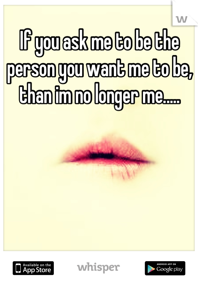 If you ask me to be the person you want me to be, than im no longer me.....