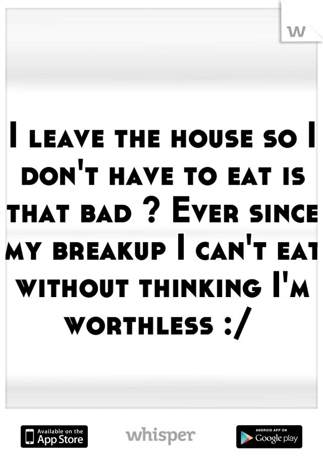 I leave the house so I don't have to eat is that bad ? Ever since my breakup I can't eat without thinking I'm worthless :/ 