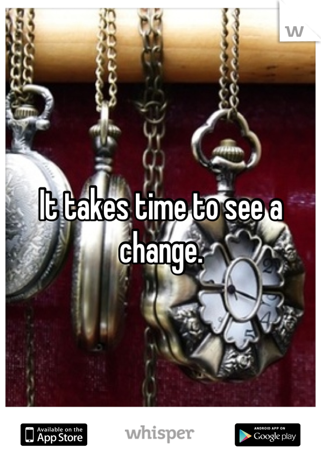 It takes time to see a change.