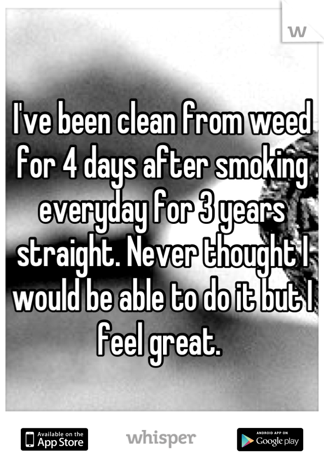 I've been clean from weed for 4 days after smoking everyday for 3 years straight. Never thought I would be able to do it but I feel great. 