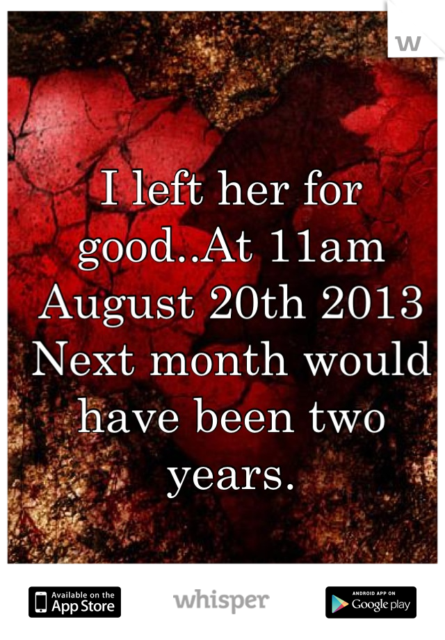 I left her for good..At 11am August 20th 2013 
Next month would have been two years.