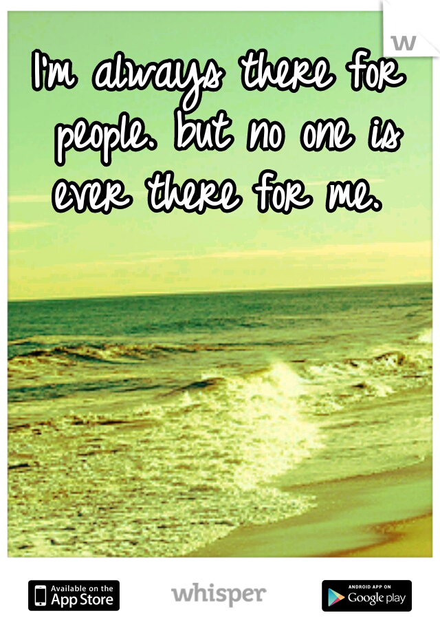 I'm always there for people. but no one is ever there for me. 