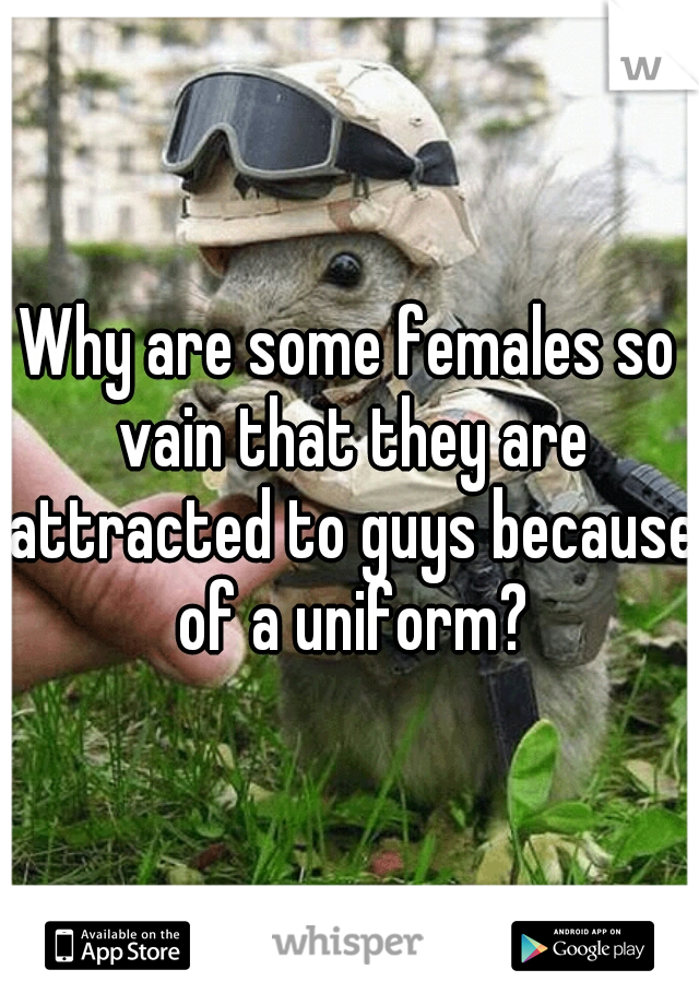 Why are some females so vain that they are attracted to guys because of a uniform?