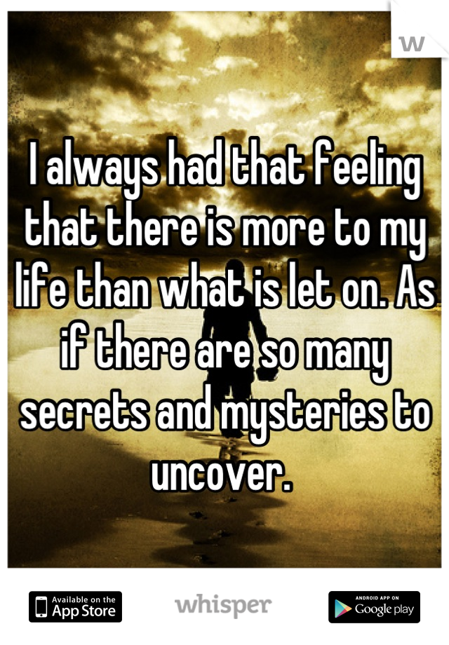 I always had that feeling that there is more to my life than what is let on. As if there are so many secrets and mysteries to uncover. 
