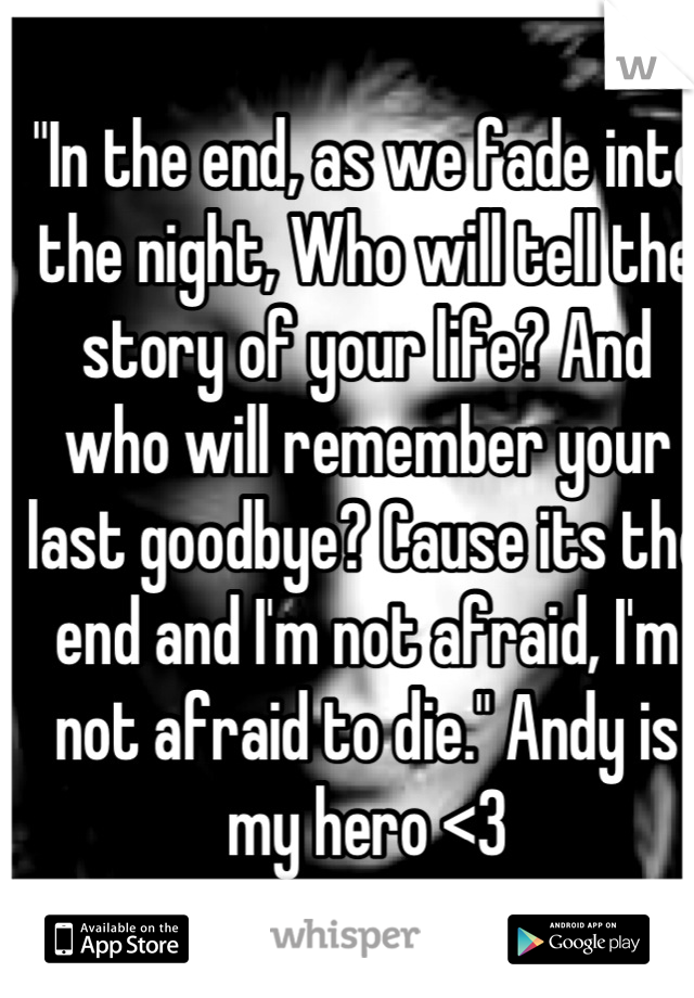 "In the end, as we fade into the night, Who will tell the story of your life? And who will remember your last goodbye? Cause its the end and I'm not afraid, I'm not afraid to die." Andy is my hero <3