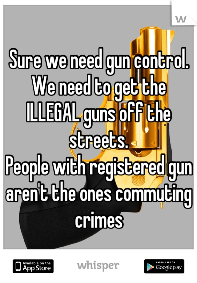 Sure we need gun control.
We need to get the  ILLEGAL guns off the streets.
People with registered gun aren't the ones commuting crimes