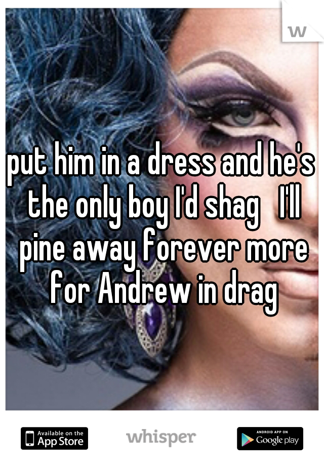 put him in a dress and he's the only boy I'd shag   I'll pine away forever more for Andrew in drag