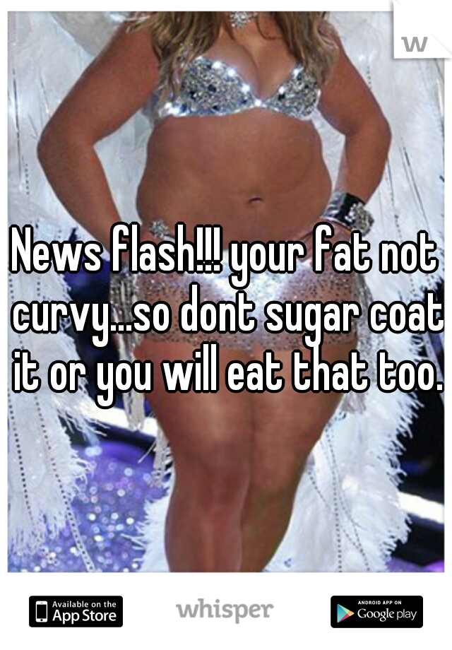 News flash!!! your fat not curvy...so dont sugar coat it or you will eat that too.