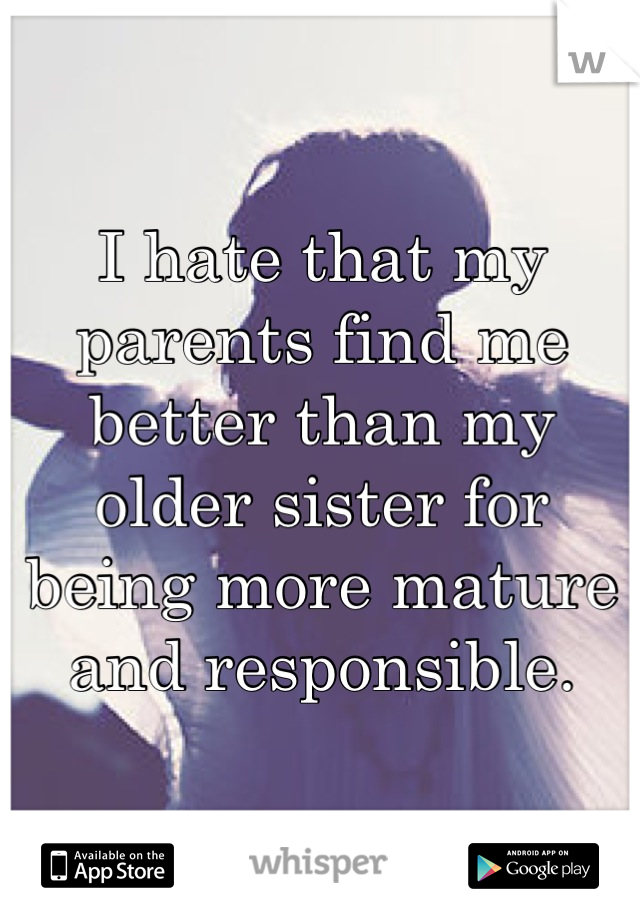 I hate that my parents find me better than my older sister for being more mature and responsible.