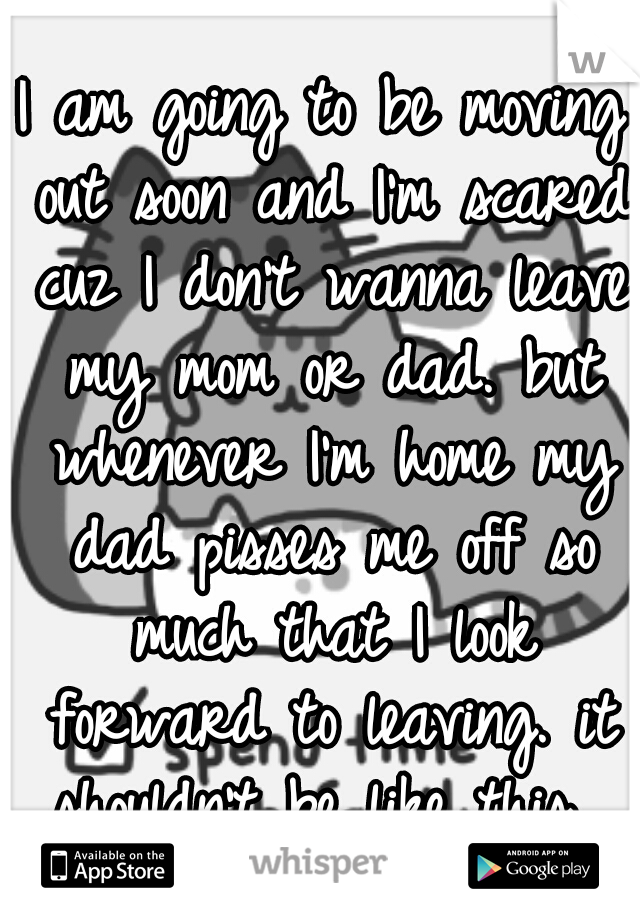 I am going to be moving out soon and I'm scared cuz I don't wanna leave my mom or dad. but whenever I'm home my dad pisses me off so much that I look forward to leaving. it shouldn't be like this. 