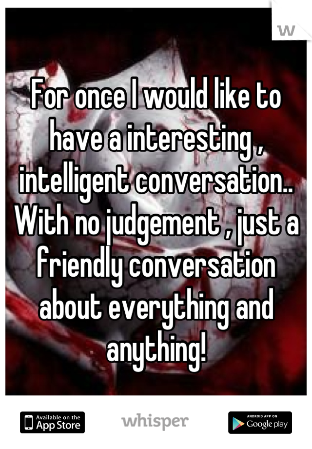 For once I would like to have a interesting , intelligent conversation.. With no judgement , just a friendly conversation about everything and anything!