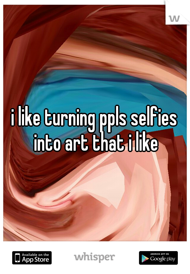 i like turning ppls selfies into art that i like