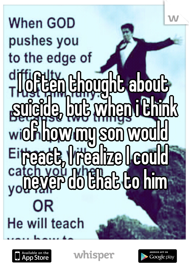 I often thought about suicide, but when i think of how my son would react, I realize I could never do that to him