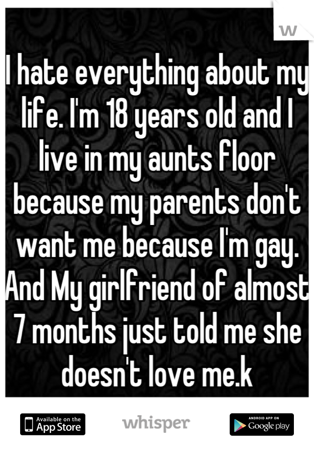 I hate everything about my life. I'm 18 years old and I live in my aunts floor because my parents don't want me because I'm gay. And My girlfriend of almost 7 months just told me she doesn't love me.k