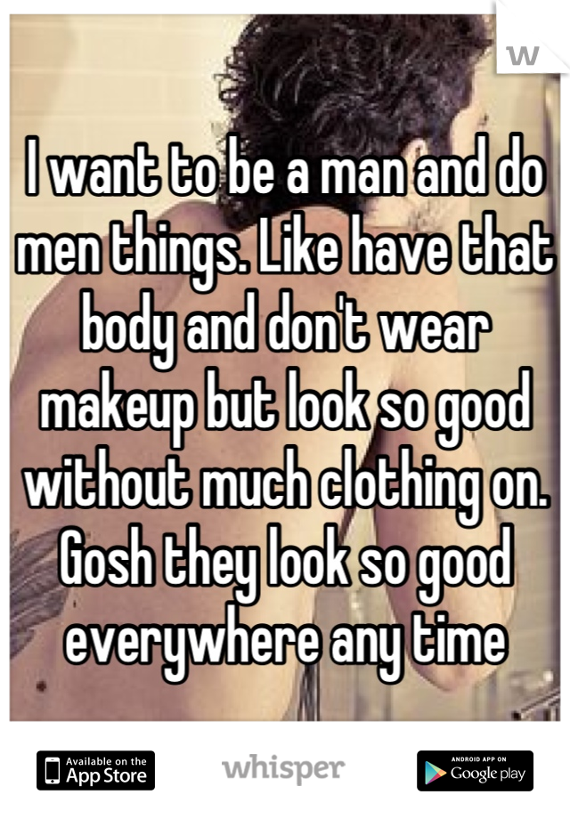 I want to be a man and do men things. Like have that body and don't wear makeup but look so good without much clothing on. Gosh they look so good everywhere any time