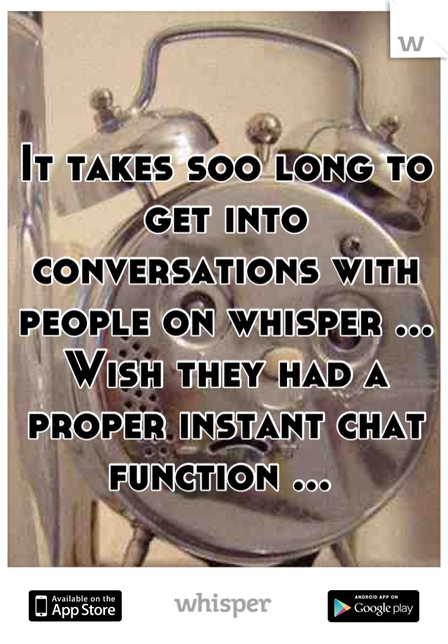 It takes soo long to get into conversations with people on whisper ... Wish they had a proper instant chat function ... 