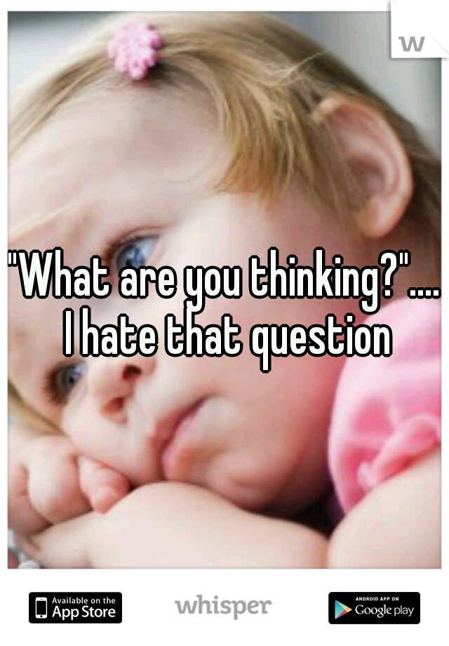 "What are you thinking?".... I hate that question