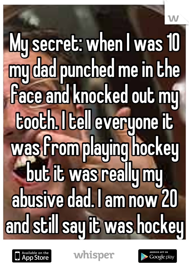 My secret: when I was 10 my dad punched me in the face and knocked out my tooth. I tell everyone it was from playing hockey but it was really my abusive dad. I am now 20 and still say it was hockey
